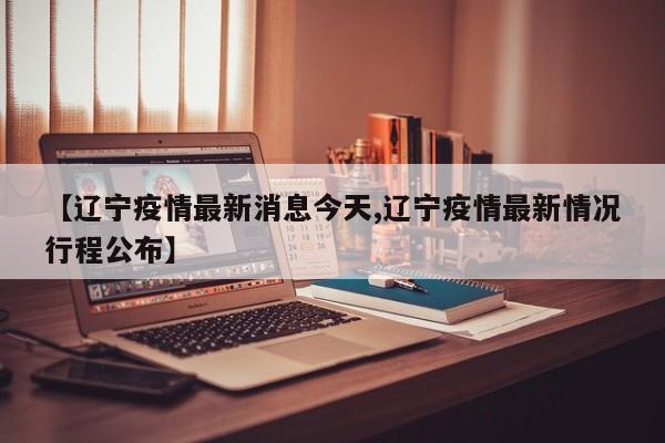 【辽宁疫情最新消息今天,辽宁疫情最新情况行程公布】