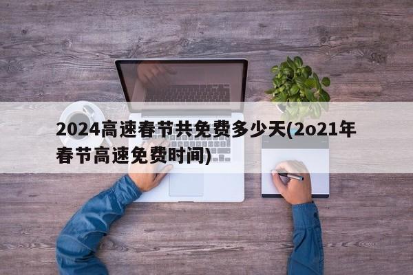 2024高速春节共免费多少天(2o21年春节高速免费时间)