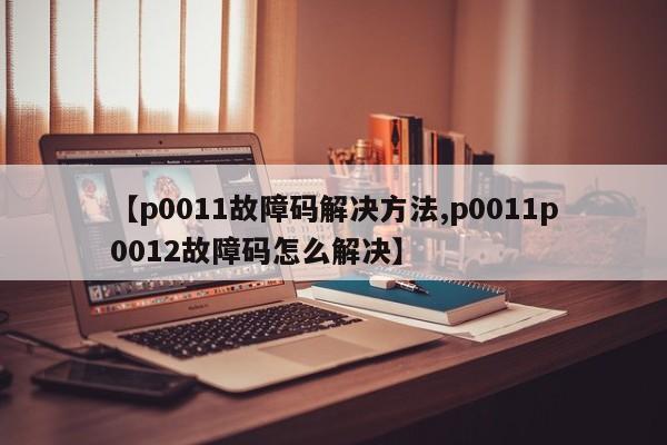 【p0011故障码解决方法,p0011p0012故障码怎么解决】