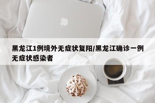 黑龙江1例境外无症状复阳/黑龙江确诊一例无症状感染者