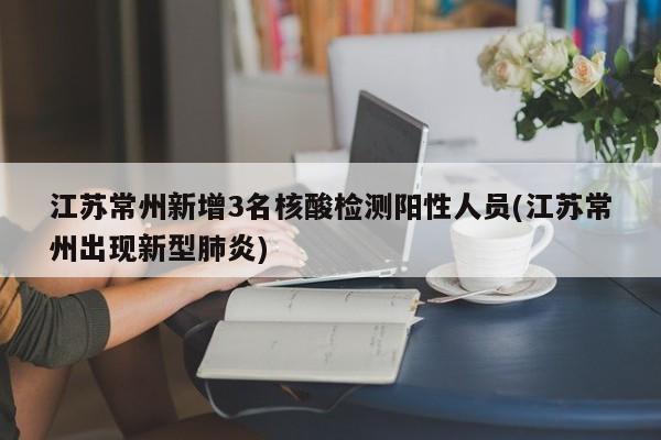 江苏常州新增3名核酸检测阳性人员(江苏常州出现新型肺炎)
