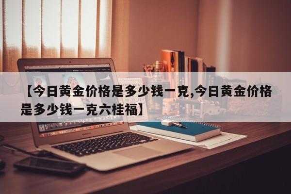 【今日黄金价格是多少钱一克,今日黄金价格是多少钱一克六桂福】