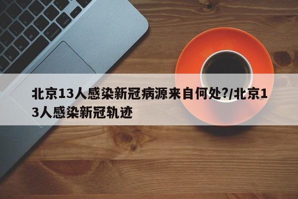 北京13人感染新冠病源来自何处?/北京13人感染新冠轨迹
