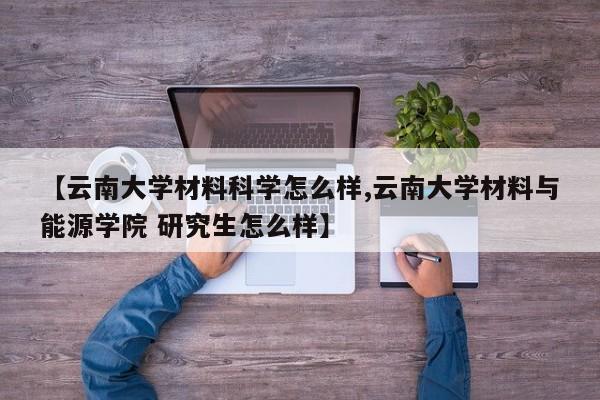 【云南大学材料科学怎么样,云南大学材料与能源学院 研究生怎么样】