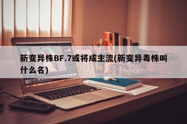 新变异株BF.7或将成主流(新变异毒株叫什么名)