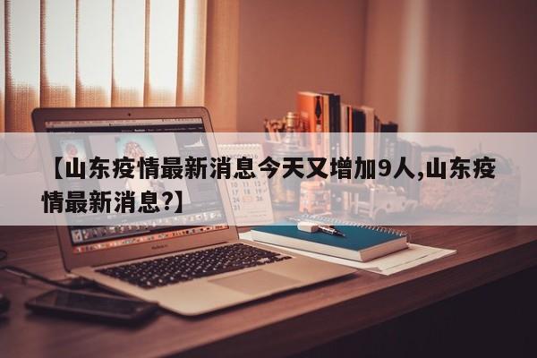 【山东疫情最新消息今天又增加9人,山东疫情最新消息?】