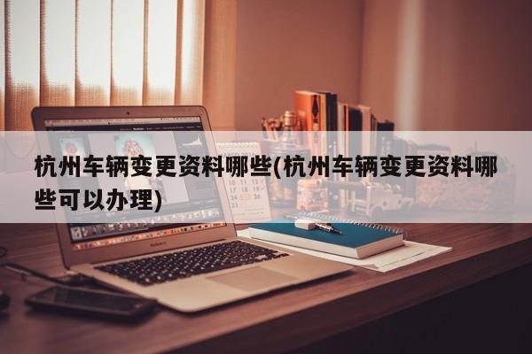 杭州车辆变更资料哪些(杭州车辆变更资料哪些可以办理)