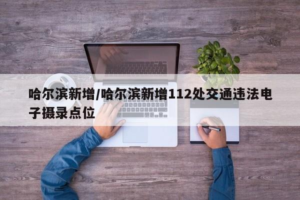 哈尔滨新增/哈尔滨新增112处交通违法电子摄录点位