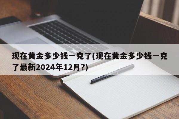 现在黄金多少钱一克了(现在黄金多少钱一克了最新2024年12月?)