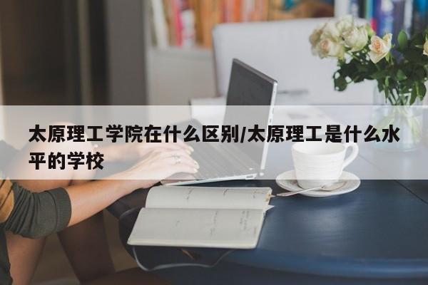 太原理工学院在什么区别/太原理工是什么水平的学校