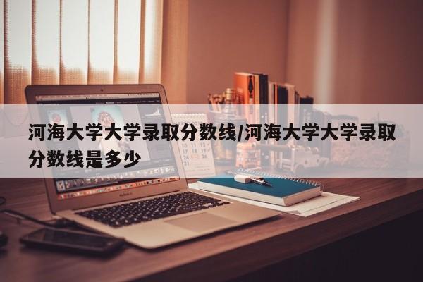 河海大学大学录取分数线/河海大学大学录取分数线是多少