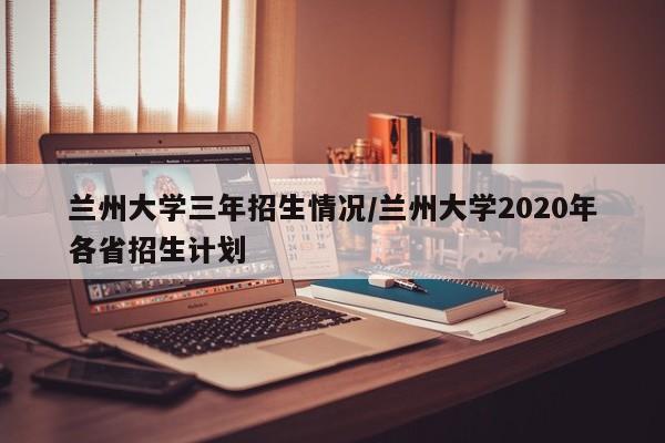 兰州大学三年招生情况/兰州大学2020年各省招生计划