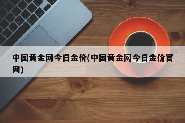 中国黄金网今日金价(中国黄金网今日金价官网)