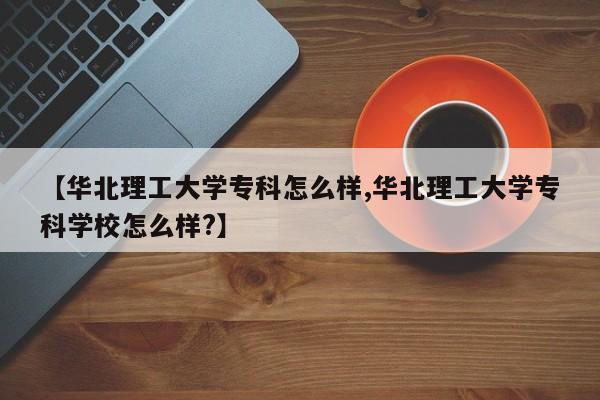 【华北理工大学专科怎么样,华北理工大学专科学校怎么样?】