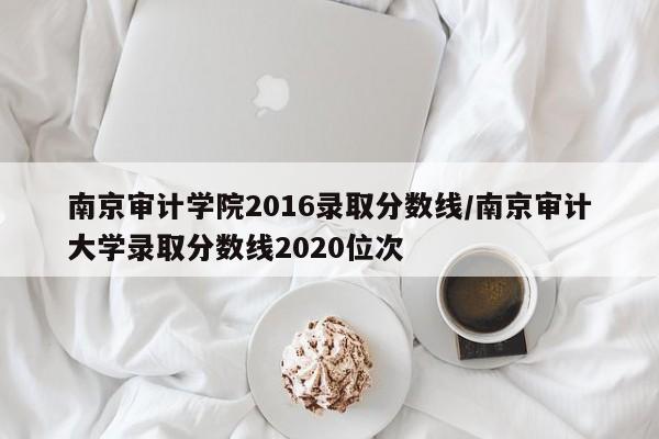 南京审计学院2016录取分数线/南京审计大学录取分数线2020位次