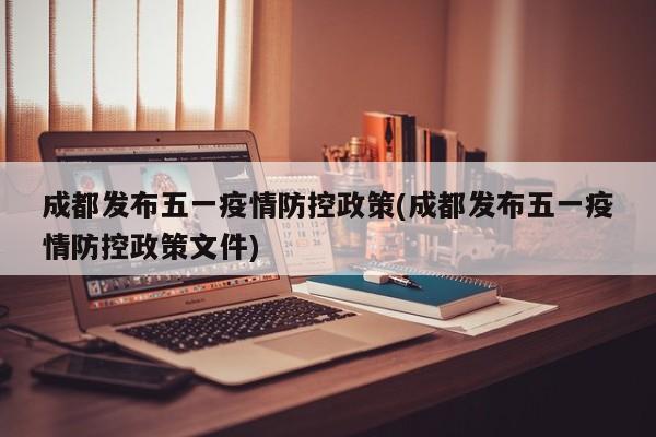 成都发布五一疫情防控政策(成都发布五一疫情防控政策文件)