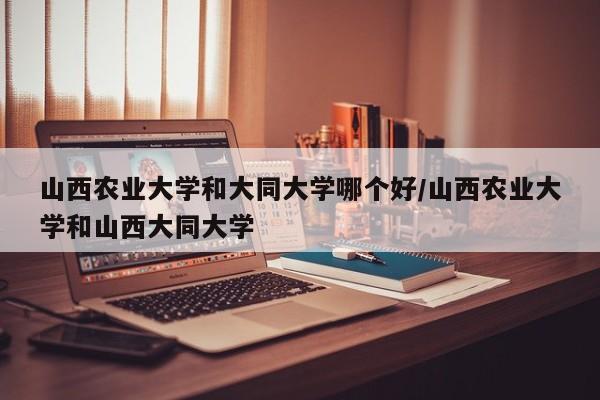 山西农业大学和大同大学哪个好/山西农业大学和山西大同大学