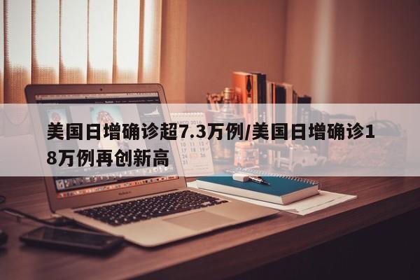 美国日增确诊超7.3万例/美国日增确诊18万例再创新高