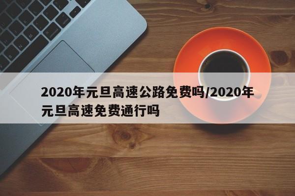 2020年元旦高速公路免费吗/2020年元旦高速免费通行吗