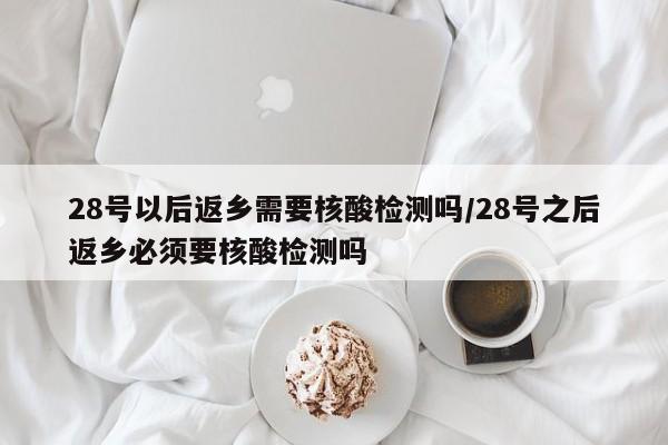 28号以后返乡需要核酸检测吗/28号之后返乡必须要核酸检测吗
