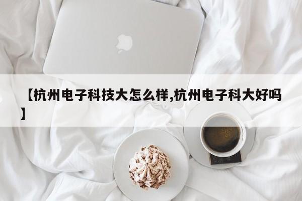 【杭州电子科技大怎么样,杭州电子科大好吗】