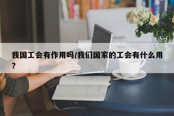 我国工会有作用吗/我们国家的工会有什么用?