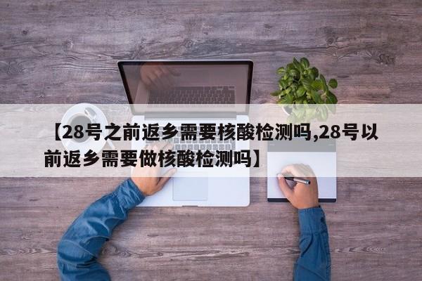 【28号之前返乡需要核酸检测吗,28号以前返乡需要做核酸检测吗】
