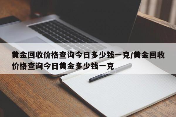 黄金回收价格查询今日多少钱一克/黄金回收价格查询今日黄金多少钱一克