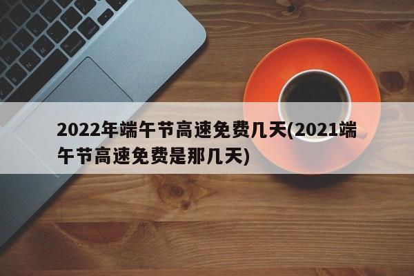 2022年端午节高速免费几天(2021端午节高速免费是那几天)