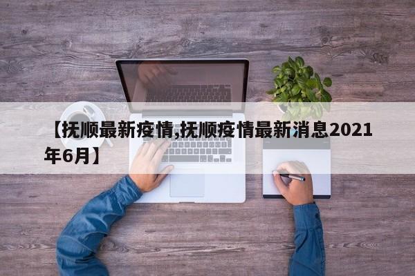 【抚顺最新疫情,抚顺疫情最新消息2021年6月】