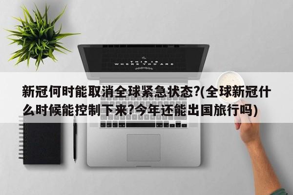 新冠何时能取消全球紧急状态?(全球新冠什么时候能控制下来?今年还能出国旅行吗)