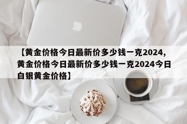 【黄金价格今日最新价多少钱一克2024,黄金价格今日最新价多少钱一克2024今日白银黄金价格】