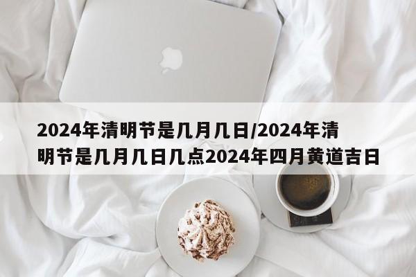 2024年清明节是几月几日/2024年清明节是几月几日几点2024年四月黄道吉日