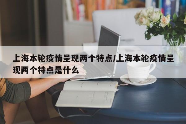 上海本轮疫情呈现两个特点/上海本轮疫情呈现两个特点是什么
