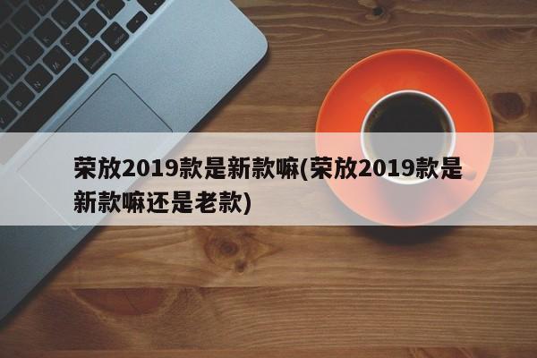 荣放2019款是新款嘛(荣放2019款是新款嘛还是老款)
