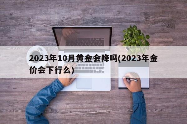 2023年10月黄金会降吗(2023年金价会下行么)