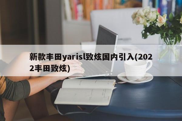 新款丰田yarisl致炫国内引入(2022丰田致炫)