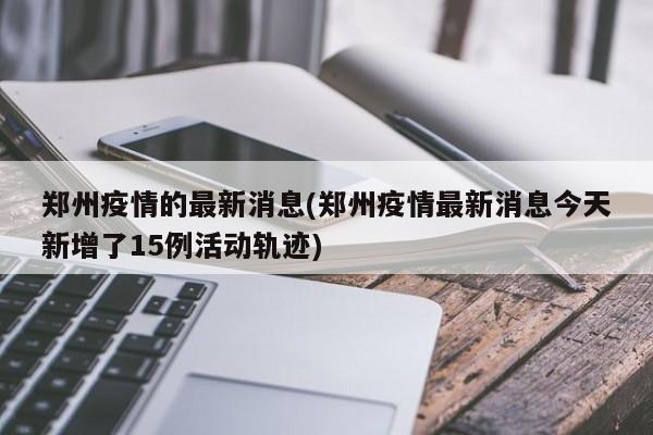 郑州疫情的最新消息(郑州疫情最新消息今天新增了15例活动轨迹)
