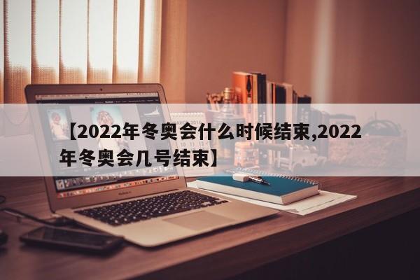 【2022年冬奥会什么时候结束,2022年冬奥会几号结束】