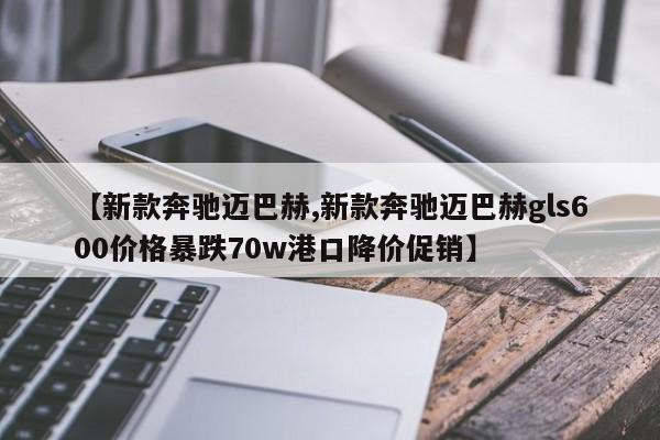 【新款奔驰迈巴赫,新款奔驰迈巴赫gls600价格暴跌70w港口降价促销】