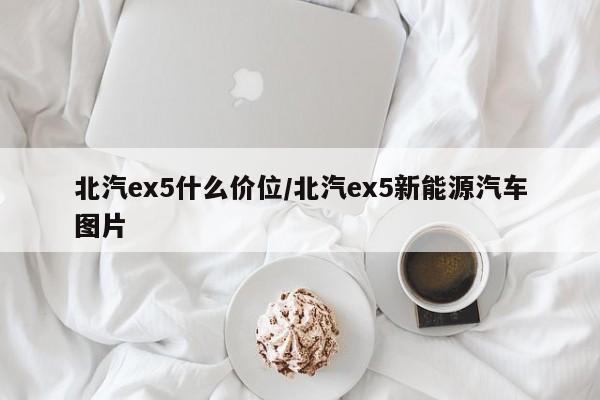 北汽ex5什么价位/北汽ex5新能源汽车图片