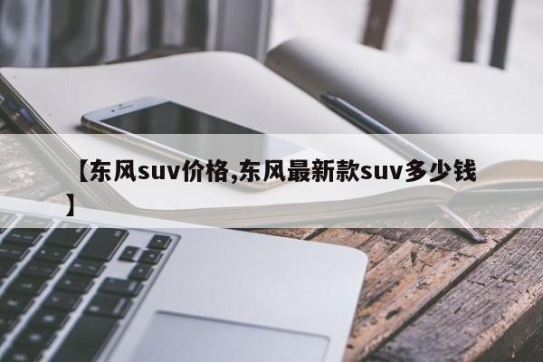 【东风suv价格,东风最新款suv多少钱】