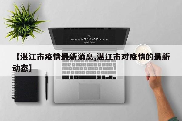 【湛江市疫情最新消息,湛江市对疫情的最新动态】