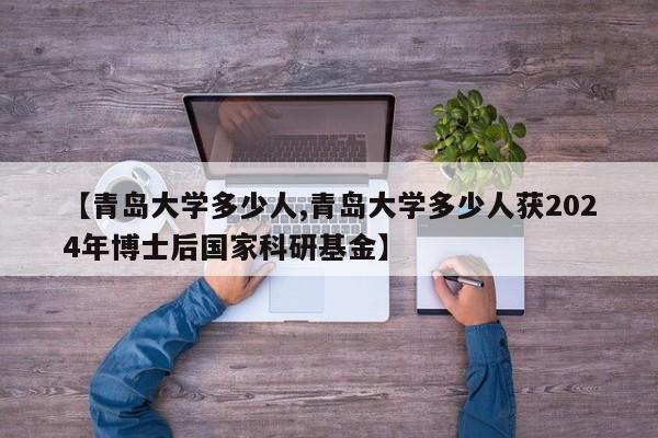 【青岛大学多少人,青岛大学多少人获2024年博士后国家科研基金】