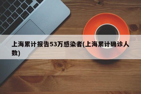 上海累计报告53万感染者(上海累计确诊人数)