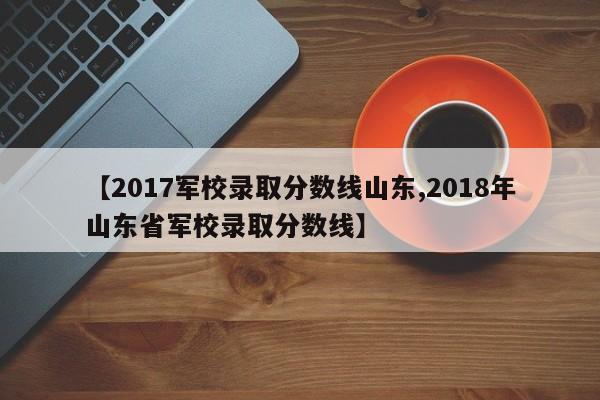 【2017军校录取分数线山东,2018年山东省军校录取分数线】