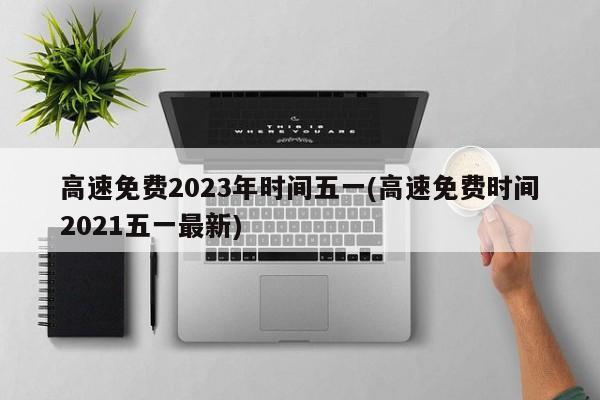 高速免费2023年时间五一(高速免费时间2021五一最新)