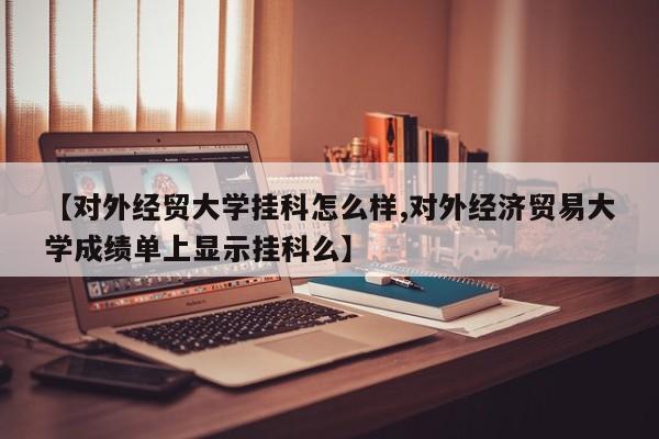 【对外经贸大学挂科怎么样,对外经济贸易大学成绩单上显示挂科么】