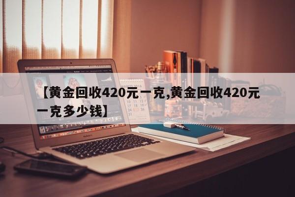 【黄金回收420元一克,黄金回收420元一克多少钱】