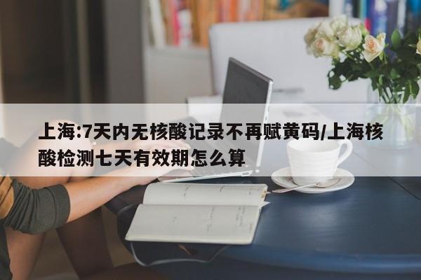上海:7天内无核酸记录不再赋黄码/上海核酸检测七天有效期怎么算